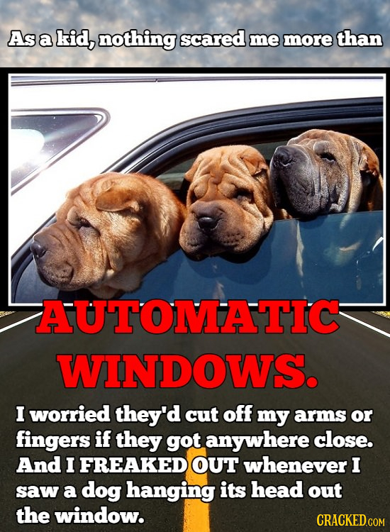 As a kid, nothing scared me more than AUTOMATIC WINDOWS. I worried they'd cut off my arms or fingers if they got anywhere close. And I FREAKED OUT whe