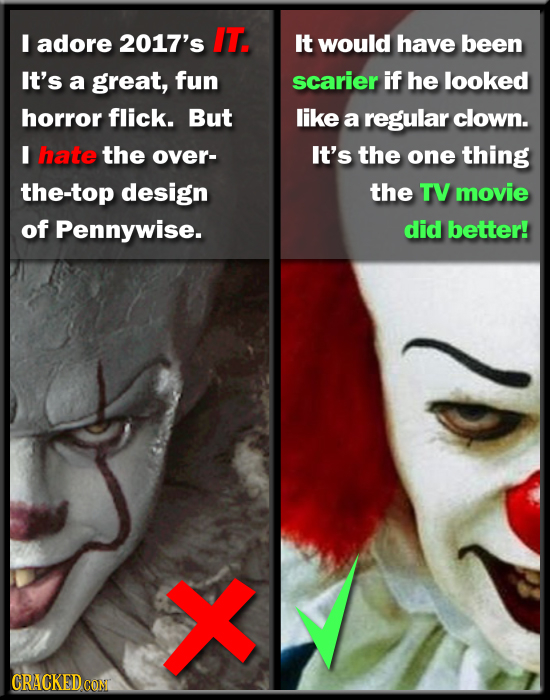 I adore 2017's IT. It would have been It's a great, fun scarier if he looked horror flick. But like a regular clown. I hate the over- It's the one thi