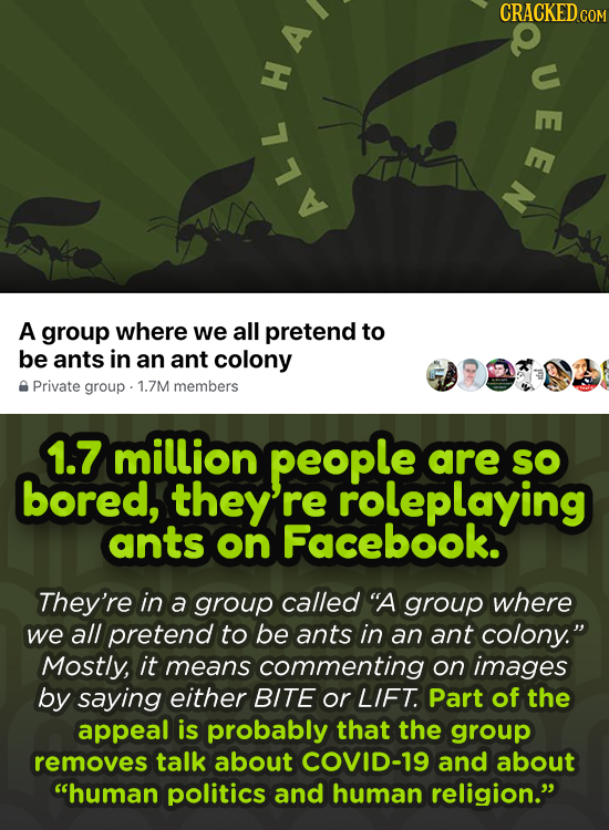 CRACKED CO u H A ALL A group where we all pretend to be ants in an ant colony Private group 1.7M members 1.7 million people are SO bored, they re role