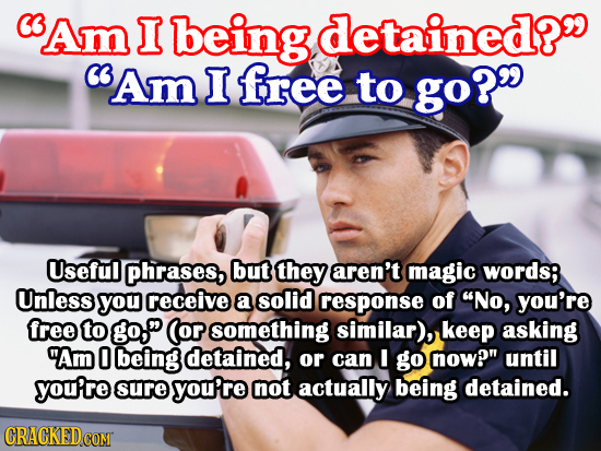 Am I being detained? C Am I free to go? Useful phrases, but they aren't magic words; Unless you receive a solid response of No, you're free to go