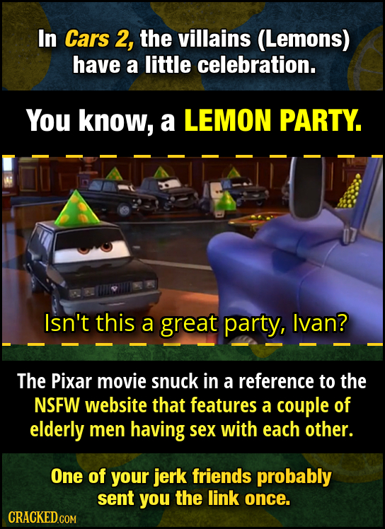 In Cars 2, the villains (Lemons) have a little celebration. You know, a LEMON PARTY. Isn't this a great party, Ivan? The Pixar movie snuck in a refere