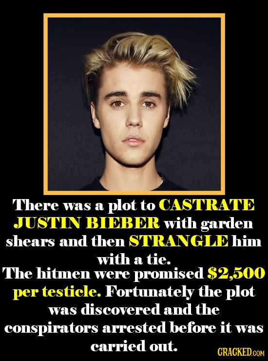 There was a plot to CASTRATE JUSTIN BIEBER with garden shears and then STRANGLEhim with a tie. The hitmen were promised $2,500 per testicle. Fortunate