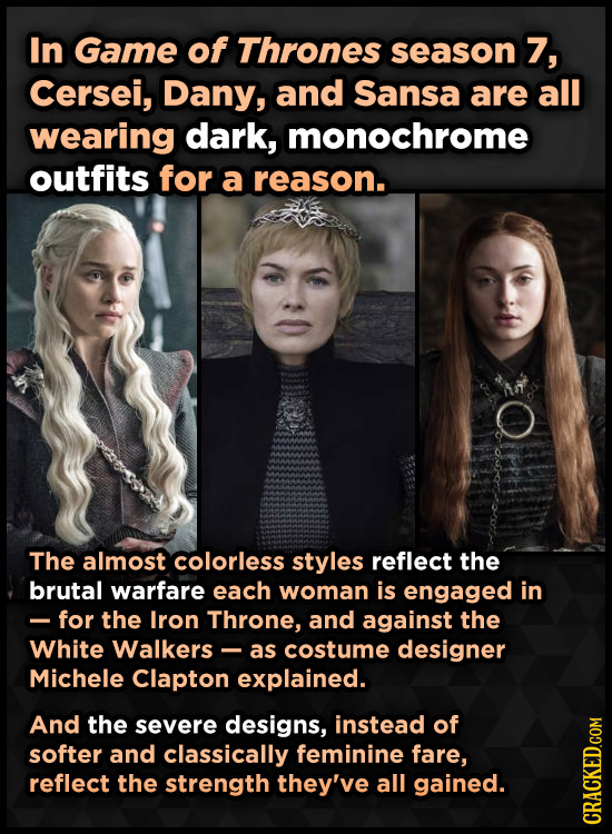 In Game of Thrones season 7, Cersei, Dany, and Sansa are all wearing dark, monochrome outfits for a reason. The almost colorless styles reflect the br