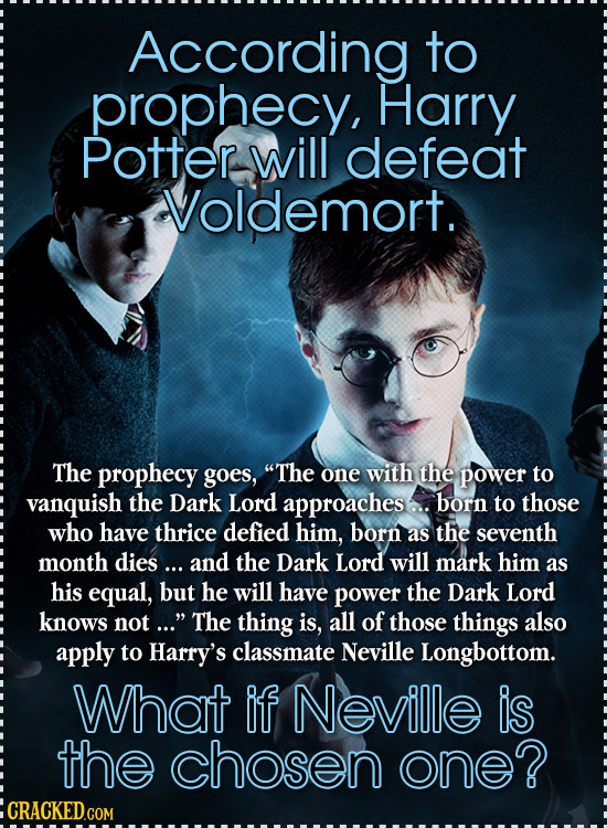 According to prophecy, Harry Potter will defeat Voldemort. The prophecy goes, The one with the power to vanquish the Dark Lord approaches.. born to t