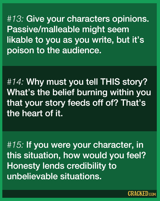 #13: Give your characters opinions. Passive/malleable might seem likable to yoU as you write, but it's poison to the audience. #14: Why must you tell