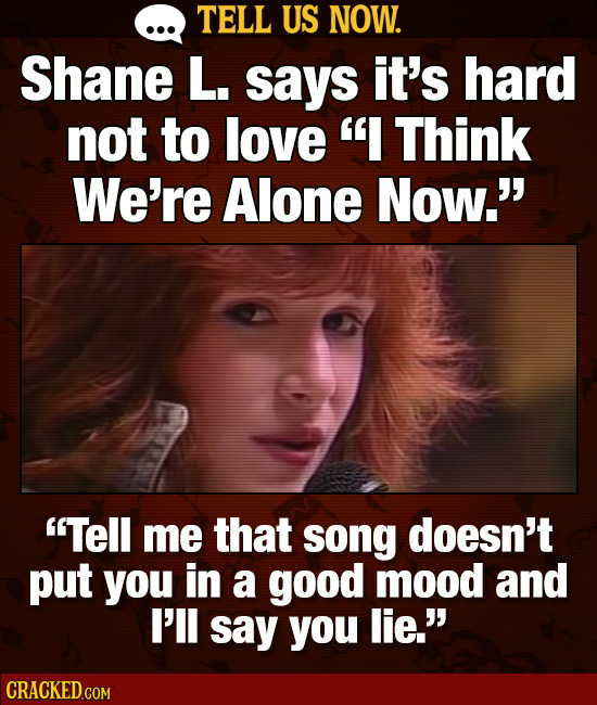 TELL US NOW. Shane L. says it's hard not to love I Think We're Alone Now.' Tell me that song doesn't put you in a good mood and I'll say you lie.
