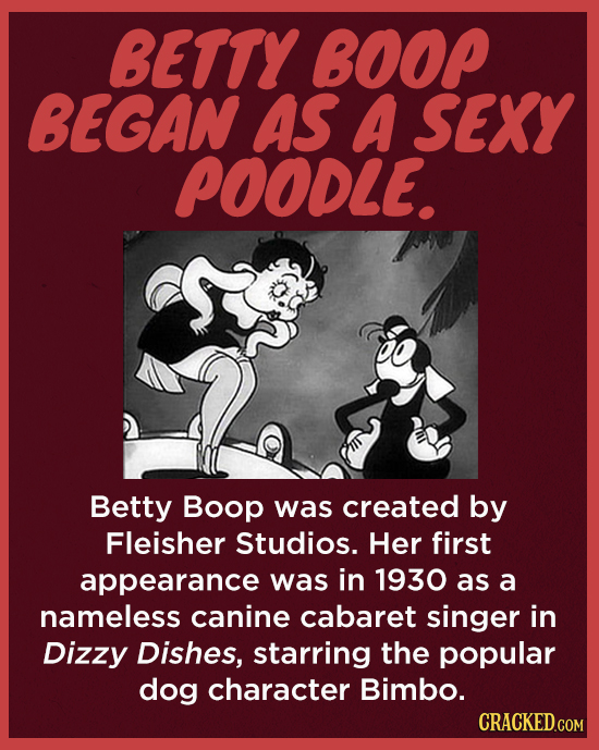 BETTY BOOP BEGAN AS A SEXY POODLE. Betty Boop was created by Fleisher Studios. Her first appearance was in 1930 as a nameless canine cabaret singer in