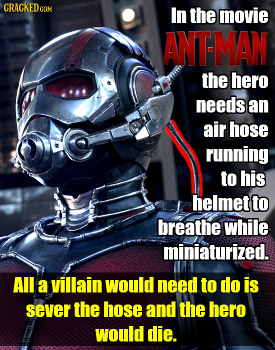 In the movie ANTMAN the hero needs an air hose running to his helmet to breathe while miniaturized. All a villain would need to do is sever the hose a