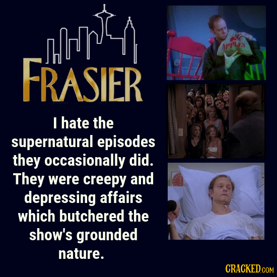 APP'LS FRASIER I hate the supernatural episodes they occasionally did. They were creepy and depressing affairs which butchered the shOW'S grounded nat