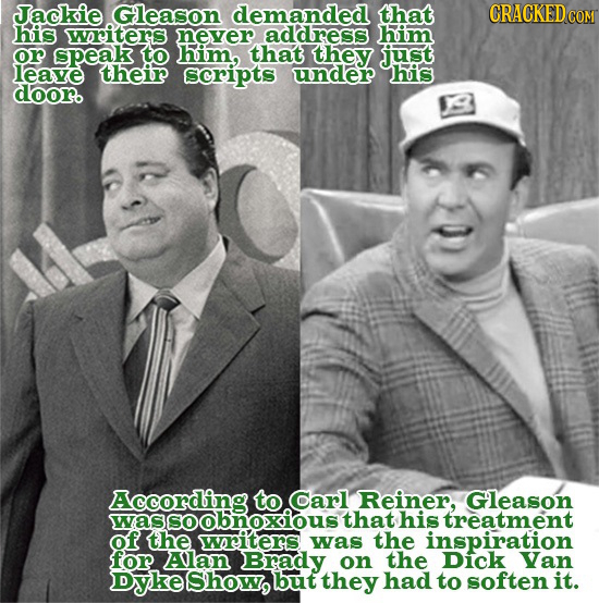 Jackie Gleason demanded that CRACKEDG his writers never address him or speak to him, that they just leave their scripts under his dooro According Carl
