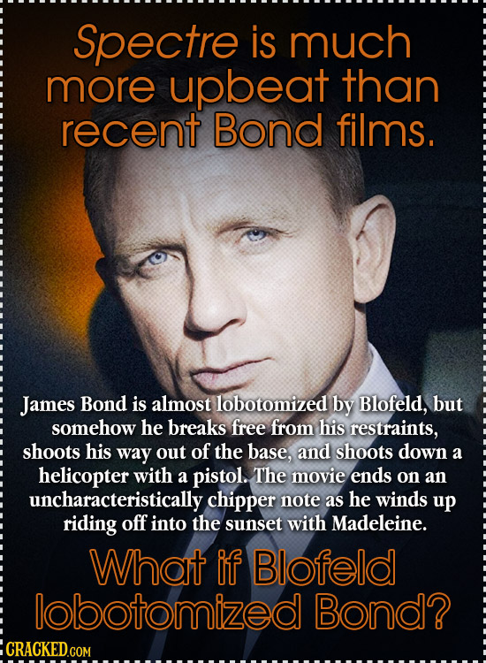 Spectre is much more upbeat than recent Bond films. James Bond is almost lobotomized by Blofeld, but somehow he breaks free from his restraints, shoot