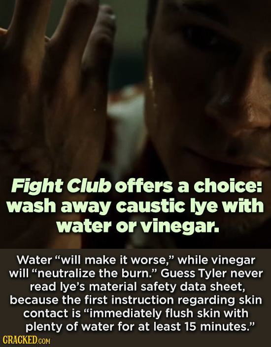Fight Club offers a choice: wash away caustic lye with water or vinegar. Water will make it worse, while vinegar will neutralize the burn. Guess T