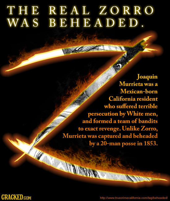 THE REAL ZORRO WAS BEHEADED. Joaquin Murrieta was a Mexican-bor California resident who suffered terrible persecution by White men, and formed of band