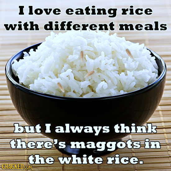 I love eating rice with different meals but I always think there's maggots in the white rice. -CRAGKEDCOM