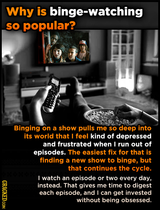 Why is binge-watching SO popular? Binging on a show pulls me sO deep into its world that I feel kind of depressed and frustrated when I run out of epi
