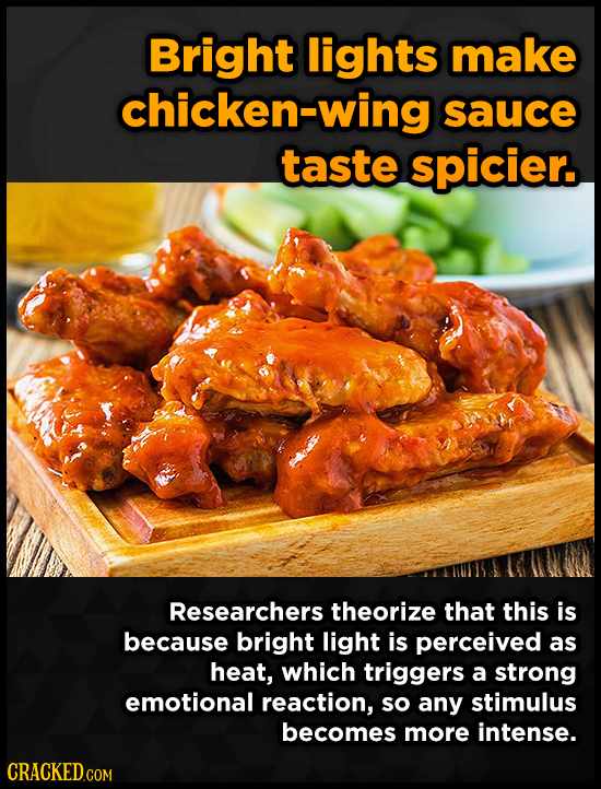 Bright lights make chicken-wing sauce taste spicier. Researchers theorize that this is because bright light is perceived as heat, which triggers a str