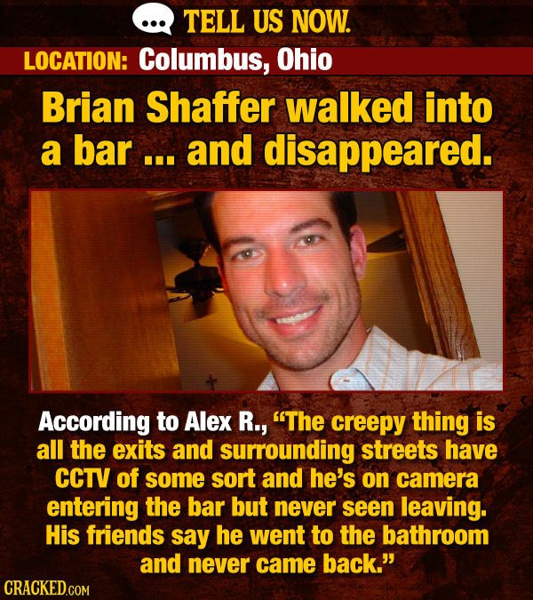 TELL US NOW. LOCATION: Columbus, Ohio Brian Shaffer walked into a bar... and disappeared. According to Alex R., The creepy thing is all the exits and surrounding streets have CCTV of some sort and he's on camera entering the bar but never seen leaving. His friends say he went to