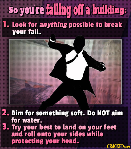 So you're falling off a building: 1. Look for anything possible to break your fall. 2. Aim for something soft. Do NOT aim for water. 3. Try your best