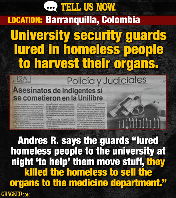 TELL US NOW. LOCATION: Barranquilla, Colombia University security guards lured in homeless people to harvest their organs. 12A Policiay Judiciales IdA Asesinatos de indigentes si se cometieron en la Unilibre Andres R. says the guards lured homeless people to the university at night to help' them move stuff, they killed