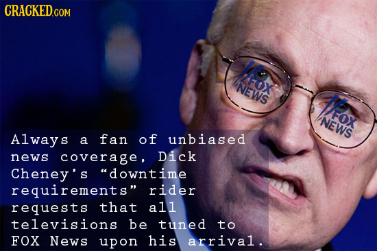 CRACKED.COM FOX NEWS lFOX FOX NEWS Always a fan of unbiased news coverage, Dick Cheney's downtime requirements rider requests that all televisions b
