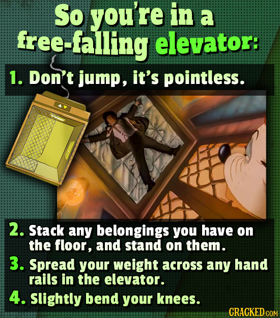 So you're in a free-falling elevator: 1. Don't jump, it's pointless. 2. Stack any belongings you have on the floor, and stand on them. 3. Spread your