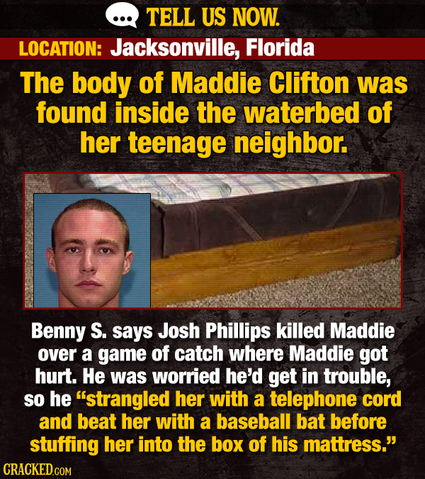 TELL US NOW. LOCATION: Jacksonville, Florida The body of Maddie Clifton was found inside the waterbed of her teenage neighbor. Benny S. says Josh Phillips killed Maddie over a game of catch where Maddie got hurt. He was worried he'd get in trouble, So he strangled her with a telephone