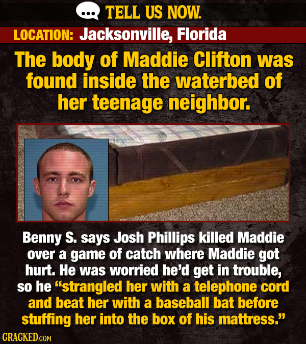 TELL US NOW. LOCATION: Jacksonville, Florida The body of Maddie Clifton was found inside the waterbed of her teenage neighbor. Benny S. says Josh Phil