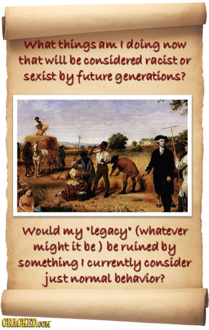 what things am doing now that Will be considered racist or sexist by future generations? would my legacy (whatever might it be) be ruinedb by somethi