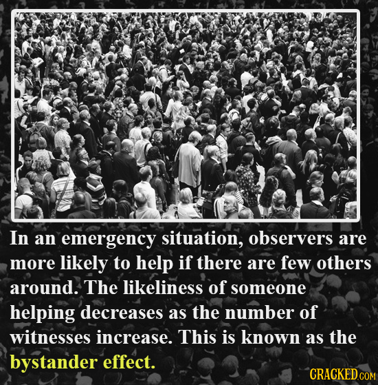 In an emergency situation, observers are more likely to help if there are few others around. The likeliness of someone helping decreases as the number