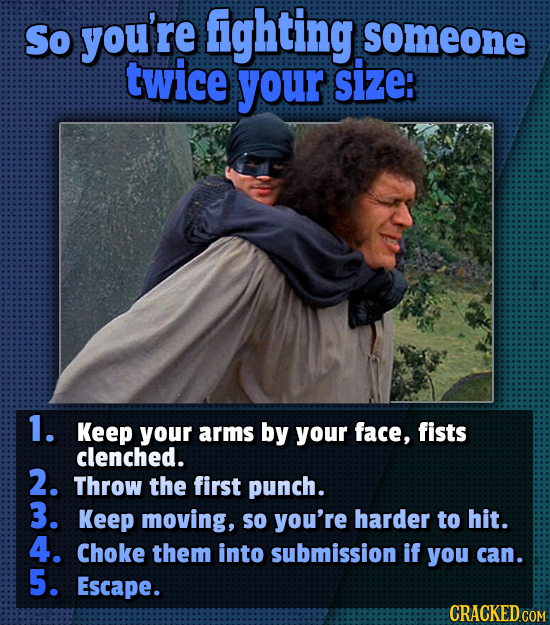 So you're fighting someone twice your size: 1. Keep your arms by your face, fists clenched. 2. Throw the first punch. 3. Keep moving, so you're harder