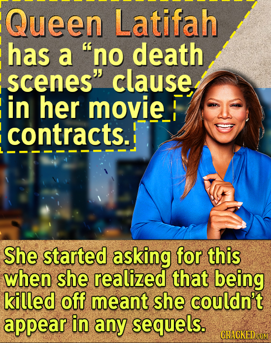 Queen Latifah has a no death scenes clause in her movie contracts. She started asking for this when she realized that being killed off meant she cou