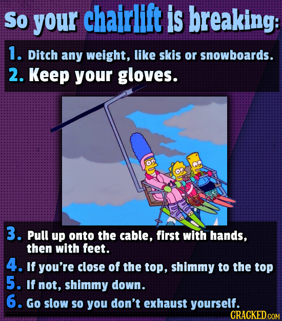 So your chairlift is breaking: 1. Ditch any weight, like skis or snowboards. 2. Keep your gloves. 3. Pull up onto the cable, first with hands, then wi