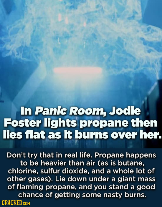 In Panic Room, Jodie Foster lights propane then lies flat as It burns over her. Don't try that in real life. Propane happens to be heavier than air (a