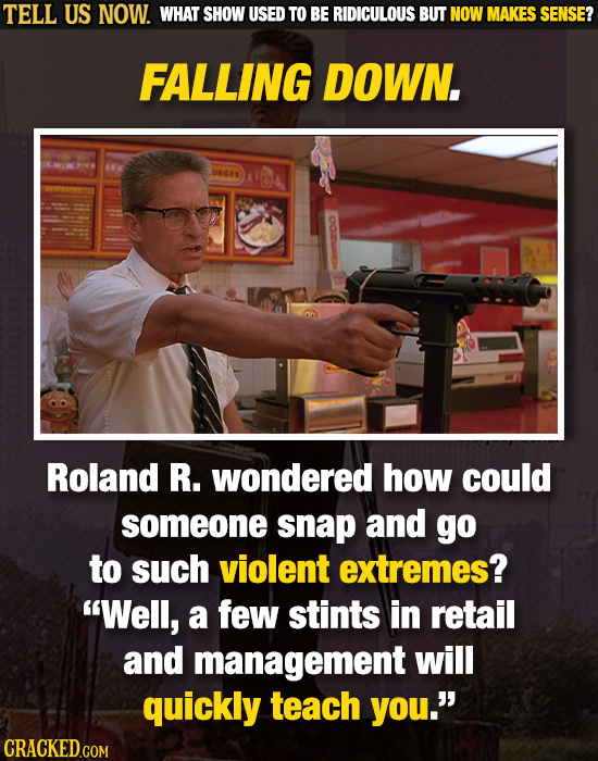 TELL US NOW. WHAT SHOW USED TO BE RIDICULOUS BUT NOW MAKES SENSE? FALLING DOWN Roland R. wondered how could someone snap and go to such violent extrem