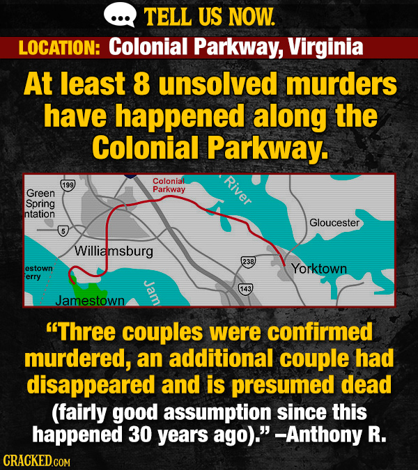 TELL US NOW. LOCATION: Colonial Parkway, Virginia At least 8 unsolved murders have happened along the Colonial Parkway. River Colonial 199 Green Parkway Spring ntation Gloucester 5 Williamsburg 238 estown Yorktown erry Jam 143 Jamestown Three couples were confirmed murdered, an additional couple had disappeared and is presumed dead (fairly