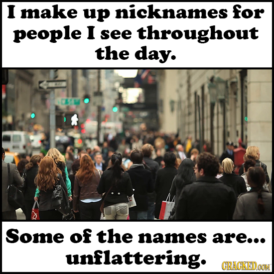 I make up nicknames for people I see throughout the day. Some of the names are... unflattering. GRACKEDOON