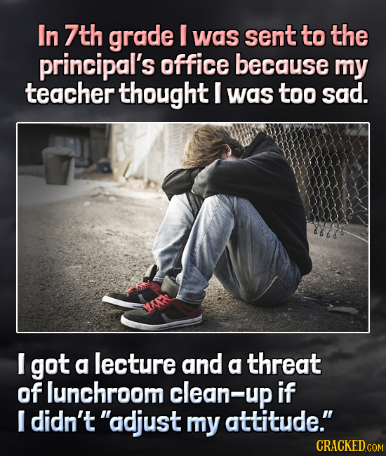 In 7th grade was sent to the principal's office because my teacher thought I was too sad. I got a lecture and a threat of lunchroom clean-up if I didn