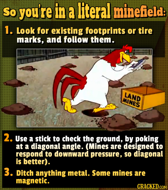 So you're in a literal minefield: 1. Look for existing footprints or tire marks, and follow them. LAND MINES 2. Use a stick to check the ground, by po