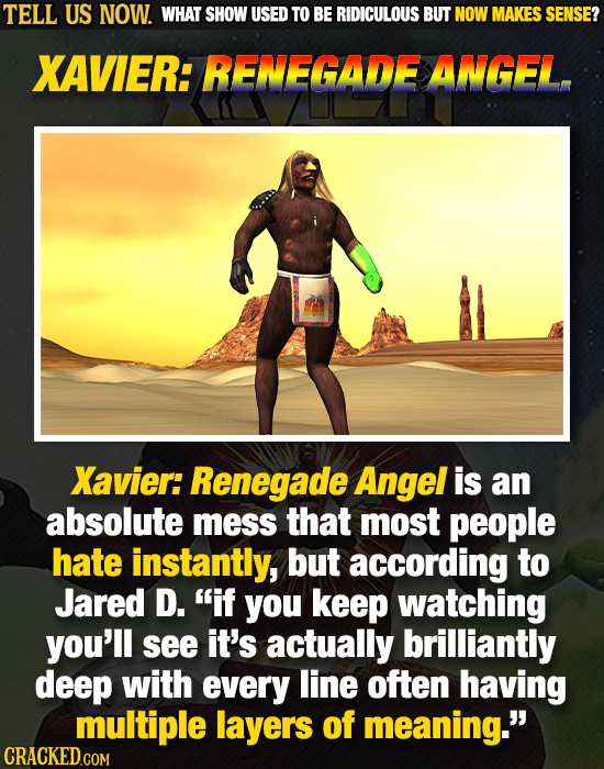 TELL US NOW. WHAT SHOW USED TO BE RIDICULOUS BUT NOW MAKES SENSE? XAVIER: RENEGADE ANGEL. Xavier: Renegade Angel is an absolute mess that most people 