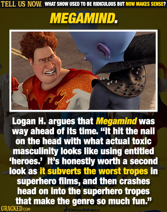 TELL US NOW. WHAT SHOW USED TO BE RIDICULOUS BUT NOW MAKES SENSE? MEGAMIND. Logan H. argues that Megamind was way ahead of its time. It hit the nail