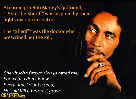 According to Bob Marley's girlfriend, I Shot the Sheriff was inspired by their fights over birth control. The Sheriff was the doctor who prescribe