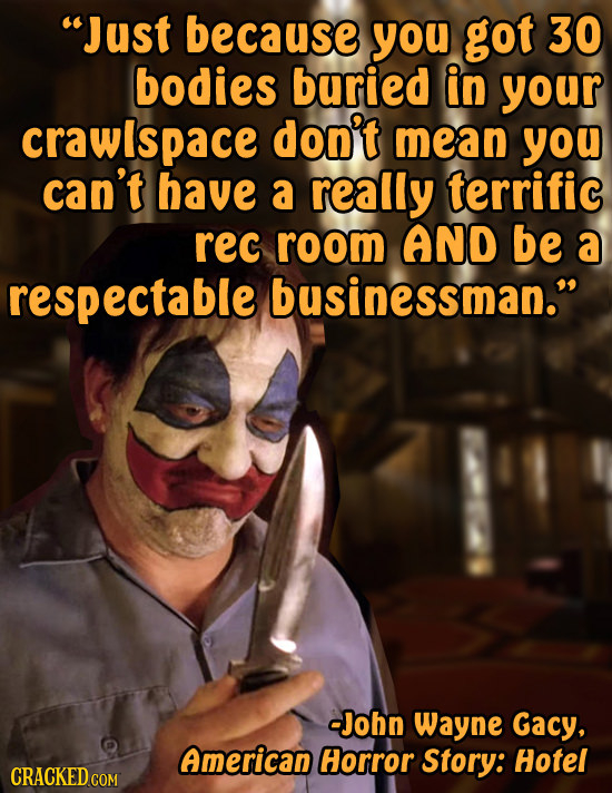 Just because you got 30 bodies buried in your crawlspace don't mean you can't have a really terrific rec room AND be a respectable businessman. -Joh