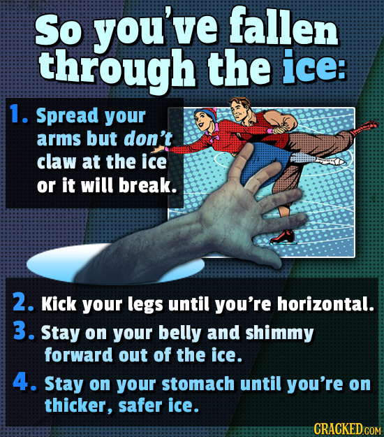 So you've fallen through the ice: 1. Spread your arms but don't claw at the ice or it will break. 2. Kick your legs until you're horizontal. 3. Stay o