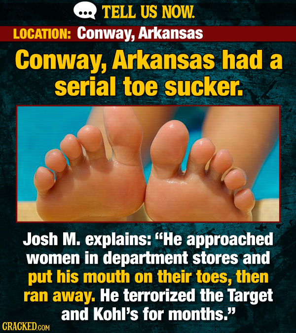 TELL US NOW. LOCATION: Conway, Arkansas Conway, Arkansas had a serial toe sucker. Josh M. explains: He approached women in department stores and put his mouth on their toes, then ran away. He terrorized the Target and Kohl's for months. CRACKED.COM