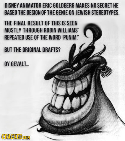 DISNEY ANIMATOR ERIC GOLDBERG MAKES NO SECRET HE BASED THE DESIGN OF THE GENIE ON JEWISH STEREOTYPES. THE FINAL RESULT OF THIS IS SEEN MOSTLY THROUGH