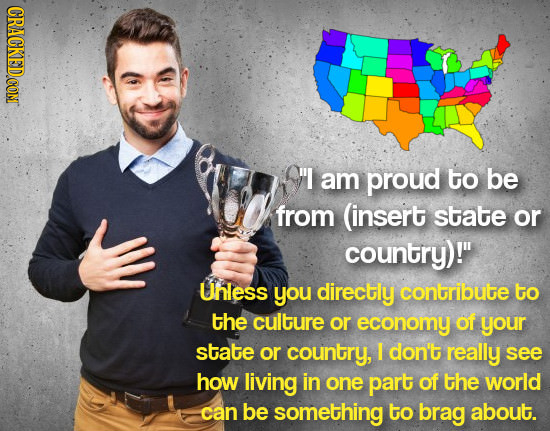I am proud to be from (insert state or country)! UnLeSS you directly contribute to the culture or economy of your state or country, I don't really s
