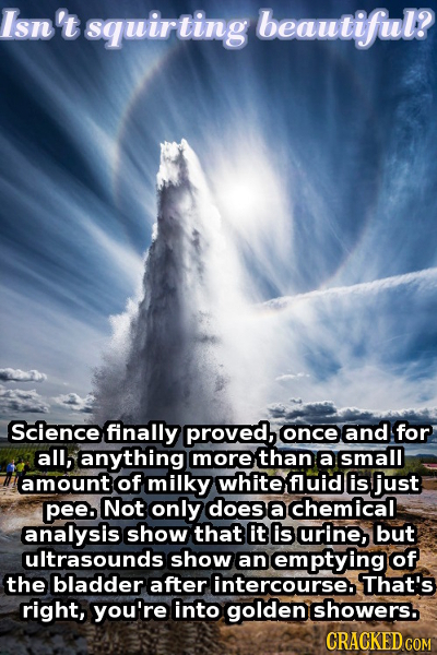 Isn't squirting beautiful? Science finally proved, once and for all, anything more than a Small amount of milky white fluid is just pee. Not only does