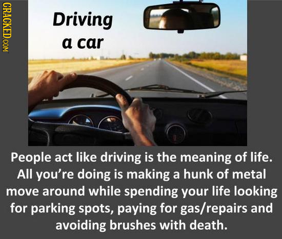 Driving a car People act like driving is the meaning of life. All you're doing is making a hunk of metal move around while spending your life looking