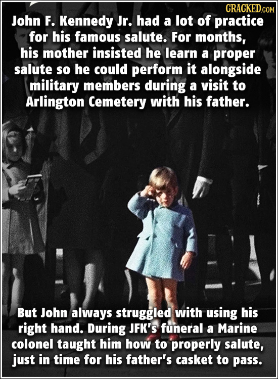 CRACKED.cO John F. Kennedy Jr. had a lot of practice for his famous salute. For months, his mother insisted he learn a proper salute so he could perfo