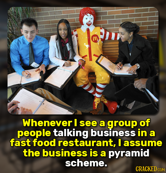 m Whenever I see a group of people talking business in a fast food restaurant, I assume the business is a pyramid scheme. CRACKED COM 